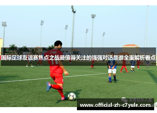 国际足球友谊赛焦点之战最值得关注的强强对话是谁全面解析看点