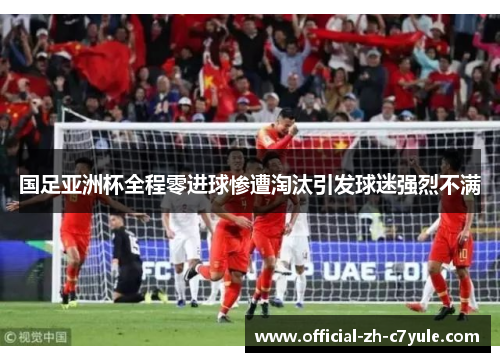 国足亚洲杯全程零进球惨遭淘汰引发球迷强烈不满
