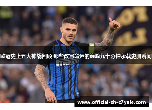 欧冠史上五大神战回顾 那些改写命运的巅峰九十分钟永载史册瞬间