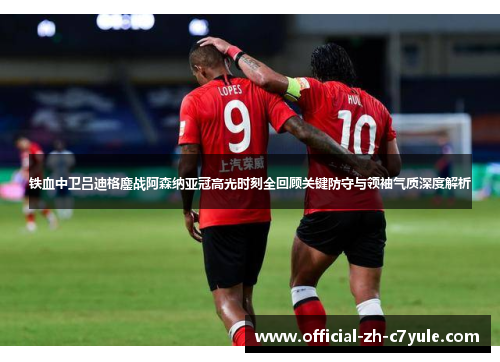 铁血中卫吕迪格鏖战阿森纳亚冠高光时刻全回顾关键防守与领袖气质深度解析